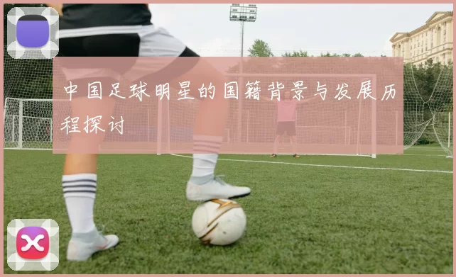 中国足球明星的国籍背景与发展历程探讨