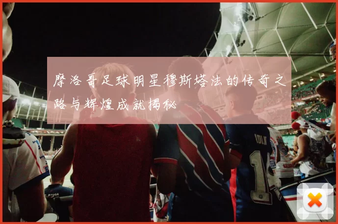 摩洛哥足球明星穆斯塔法的传奇之路与辉煌成就揭秘