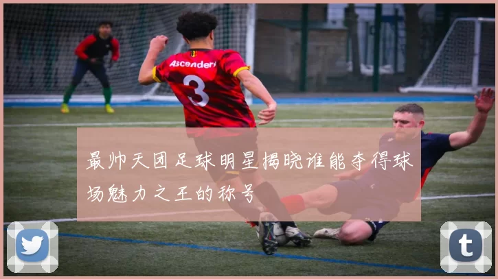 最帅天团足球明星揭晓谁能夺得球场魅力之王的称号
