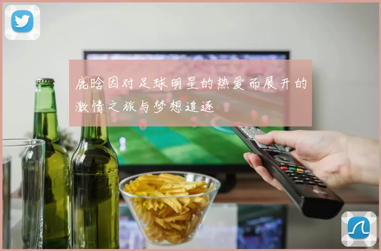 鹿晗因对足球明星的热爱而展开的激情之旅与梦想追逐