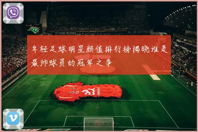 年轻足球明星颜值排行榜揭晓谁是最帅球员的冠军之争
