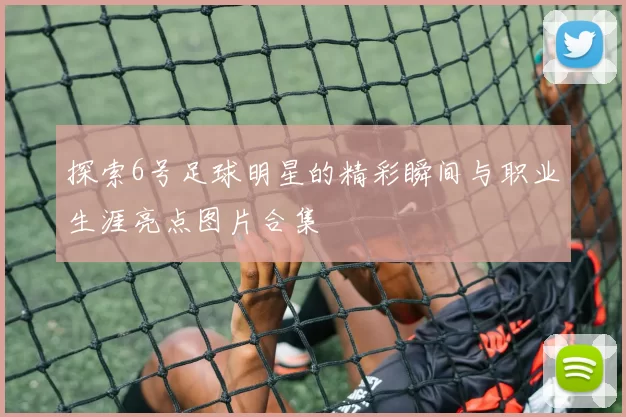 探索6号足球明星的精彩瞬间与职业生涯亮点图片合集