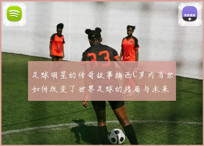 足球明星的传奇故事梅西C罗内马尔如何改变了世界足球的格局与未来
