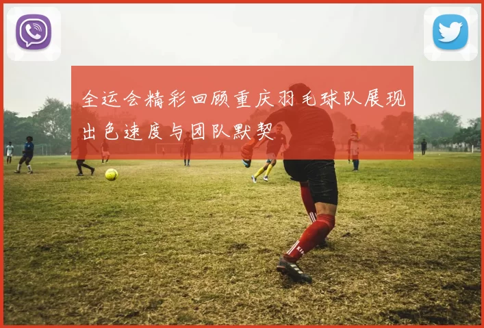 全运会精彩回顾重庆羽毛球队展现出色速度与团队默契