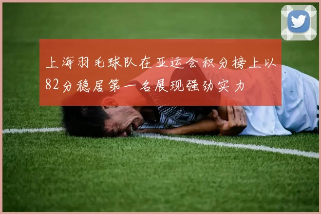 上海羽毛球队在亚运会积分榜上以82分稳居第一名展现强劲实力