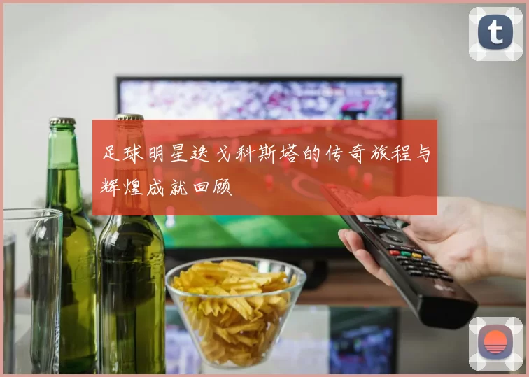 足球明星迭戈科斯塔的传奇旅程与辉煌成就回顾