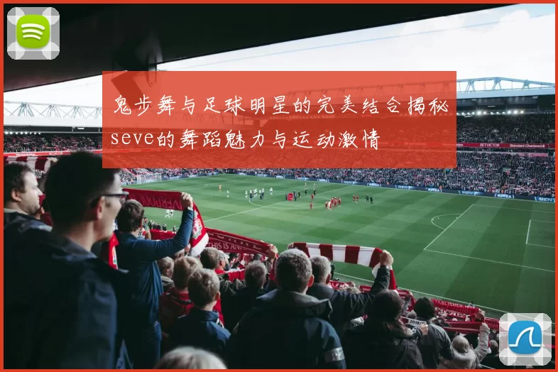 鬼步舞与足球明星的完美结合揭秘seve的舞蹈魅力与运动激情